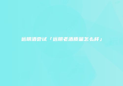远明酒尝试「远明老酒质量怎么样」