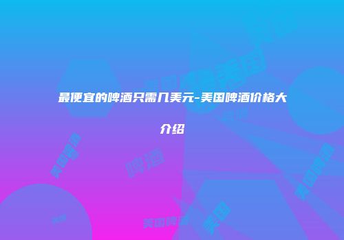 最便宜的啤酒只需几美元-美国啤酒价格大介绍