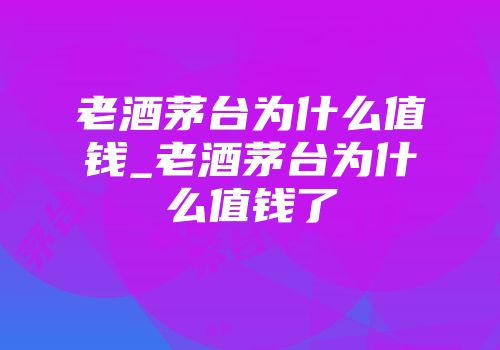 老酒茅台为什么值钱_老酒茅台为什么值钱了