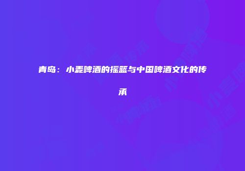 青岛：小麦啤酒的摇篮与中国啤酒文化的传承