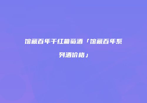 馆藏百年干红葡萄酒「馆藏百年系列酒价格」