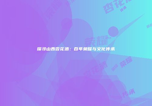 探寻山西杏花酒：百年荣耀与文化传承