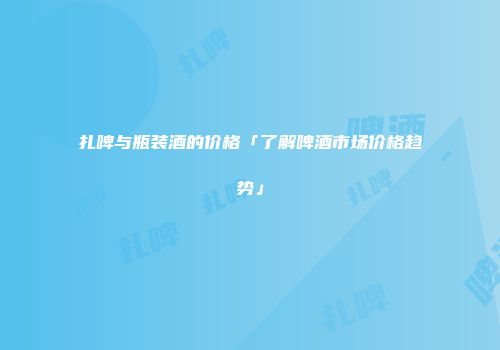 扎啤与瓶装酒的价格「了解啤酒市场价格趋势」
