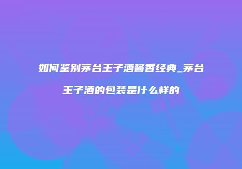 如何鉴别茅台王子酒酱香经典_茅台王子酒的包装是什么样的