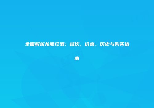 全面解析龙船红酒：档次、价格、历史与购买指南