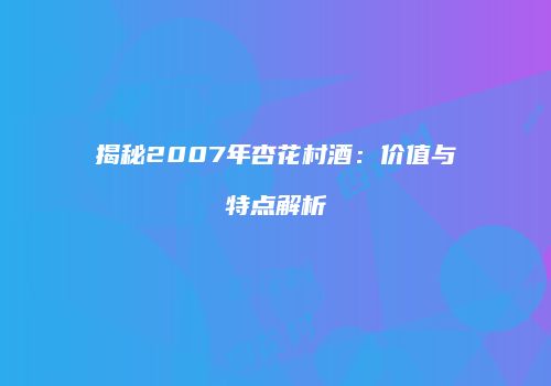 揭秘2007年杏花村酒：价值与特点解析