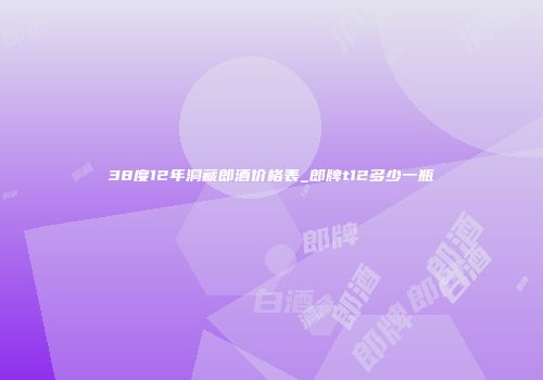 38度12年洞藏郎酒价格表_郎牌t12多少一瓶