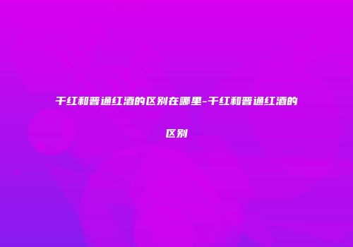 干红和普通红酒的区别在哪里-干红和普通红酒的区别