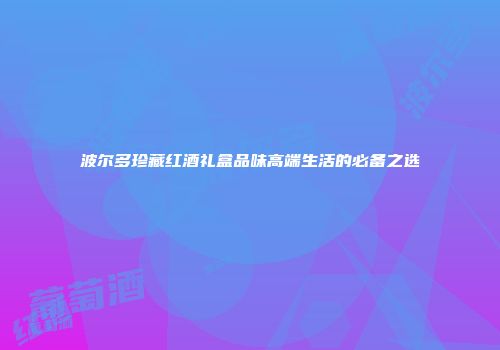 波尔多珍藏红酒礼盒品味高端生活的必备之选