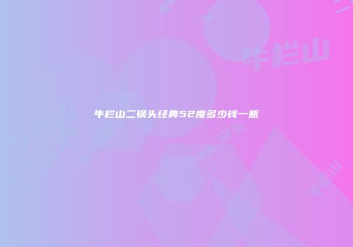 牛栏山二锅头经典52度多少钱一瓶
