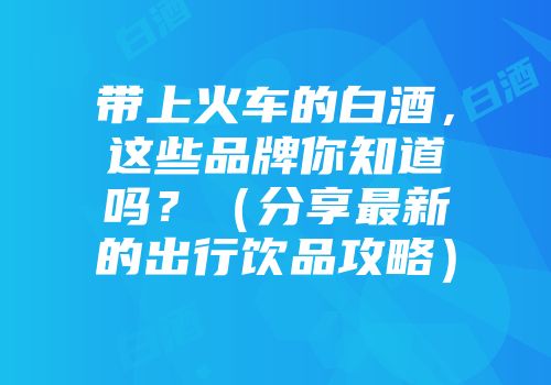 带上火车的白酒，这些品牌你知道吗？（分享最新的出行饮品攻略）