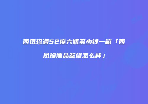 西凤珍酒52度六瓶多少钱一箱「西凤珍酒品鉴级怎么样」