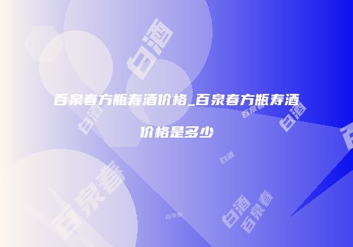 百泉春方瓶寿酒价格_百泉春方瓶寿酒价格是多少