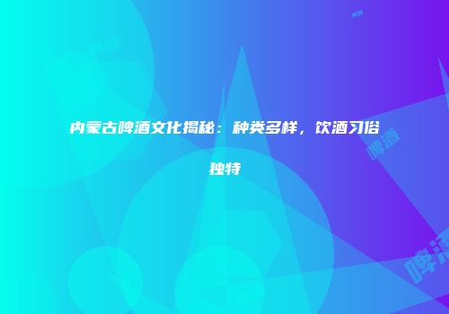 内蒙古啤酒文化揭秘：种类多样，饮酒习俗独特