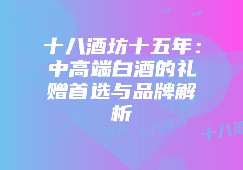 十八酒坊十五年：中高端白酒的礼赠首选与品牌解析