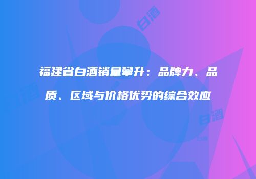 福建省白酒销量攀升：品牌力、品质、区域与价格优势的综合效应
