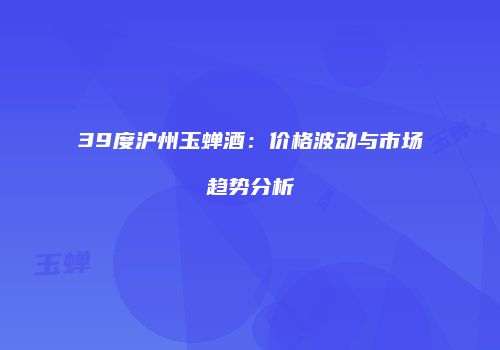 39度沪州玉蝉酒：价格波动与市场趋势分析