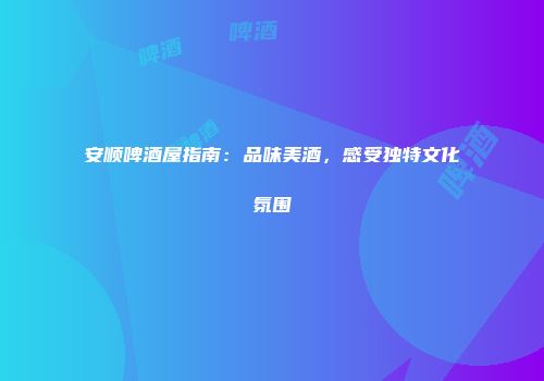 安顺啤酒屋指南：品味美酒，感受独特文化氛围