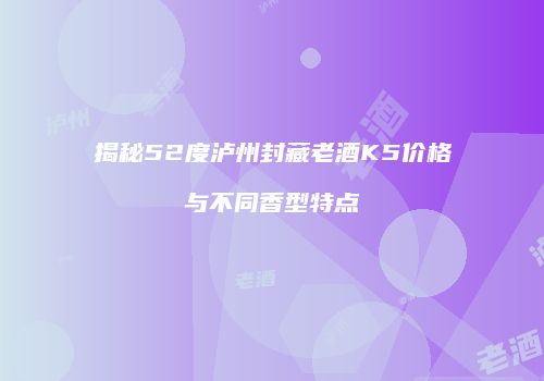 揭秘52度泸州封藏老酒K5价格与不同香型特点