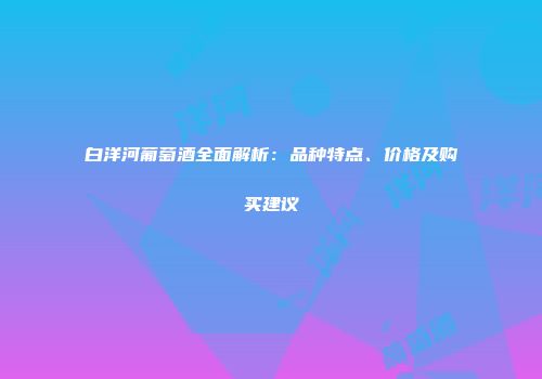 白洋河葡萄酒全面解析：品种特点、价格及购买建议
