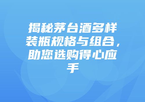 揭秘茅台酒多样装瓶规格与组合，助您选购得心应手