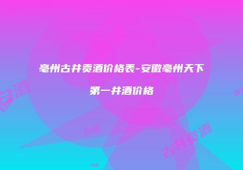 亳州古井贡酒价格表-安徽亳州天下第一井酒价格