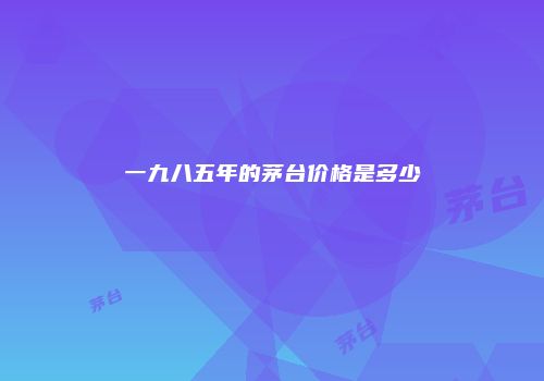 一九八五年的茅台价格是多少