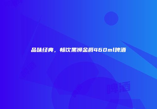 品味经典，畅饮黑狮金爵460ml啤酒