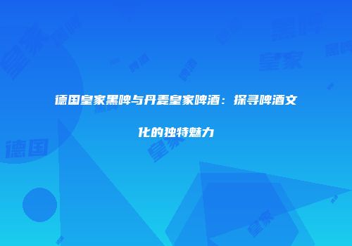 德国皇家黑啤与丹麦皇家啤酒：探寻啤酒文化的独特魅力