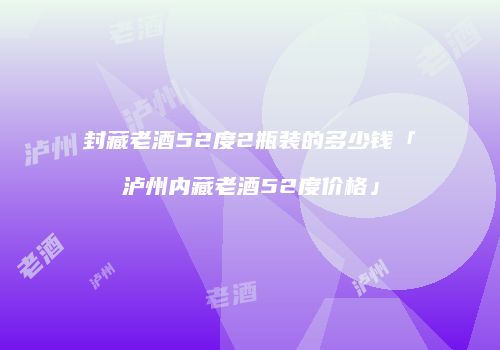 封藏老酒52度2瓶装的多少钱「泸州内藏老酒52度价格」