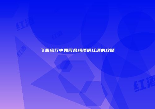 飞机旅行中如何合规携带红酒的攻略