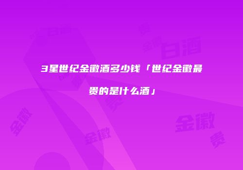 3星世纪金徽酒多少钱「世纪金徽最贵的是什么酒」