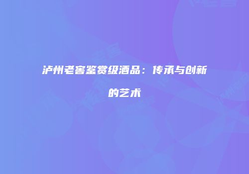 泸州老窖鉴赏级酒品：传承与创新的艺术