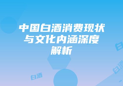 中国白酒消费现状与文化内涵深度解析