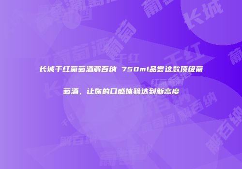 长城干红葡萄酒解百纳 750ml品尝这款顶级葡萄酒，让你的口感体验达到新高度