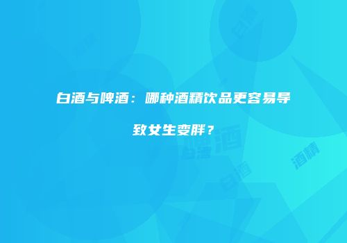 白酒与啤酒：哪种酒精饮品更容易导致女生变胖？