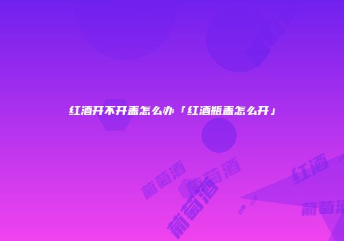 红酒开不开盖怎么办「红酒瓶盖怎么开」