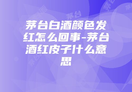 茅台白酒颜色发红怎么回事-茅台酒红皮子什么意思