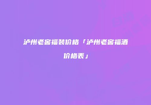 泸州老窖福装价格「泸州老窖福酒价格表」