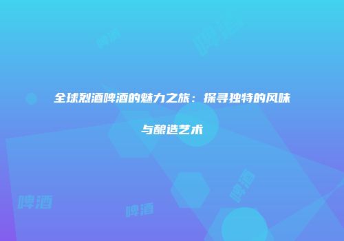 全球烈酒啤酒的魅力之旅：探寻独特的风味与酿造艺术