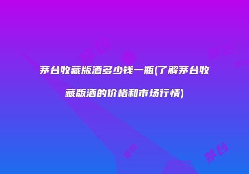 茅台收藏版酒多少钱一瓶(了解茅台收藏版酒的价格和市场行情)