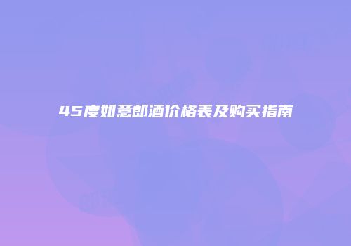45度如意郎酒价格表及购买指南