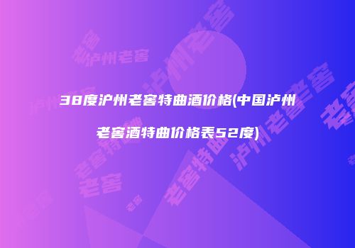 38度沪州老窖特曲酒价格(中国泸州老窖酒特曲价格表52度)