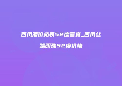 西凤酒价格表52度喜宴_西凤丝路明珠52度价格