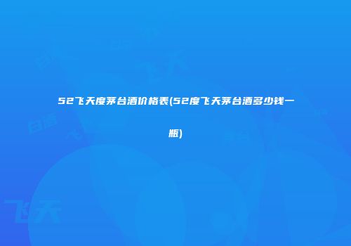 52飞天度茅台酒价格表(52度飞天茅台酒多少钱一瓶)