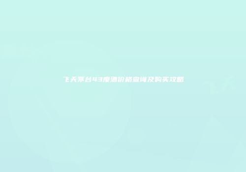 飞天茅台43度酒价格查询及购买攻略