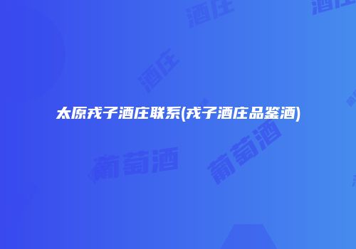 太原戎子酒庄联系(戎子酒庄品鉴酒)
