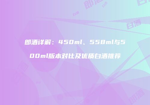 郎酒详解：450ml、558ml与500ml版本对比及优质白酒推荐