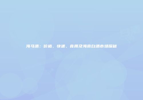 海马酒：价格、快递、食用及海南白酒市场探秘