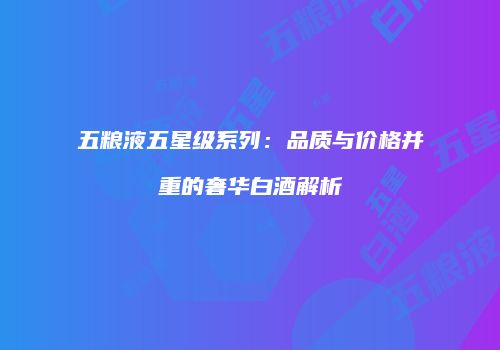 五粮液五星级系列：品质与价格并重的奢华白酒解析
